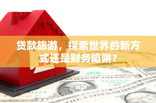南充贷款旅游，探索世界的新方式还是财务陷阱？